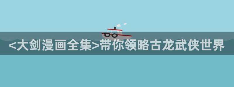 韩漫动漫之家：<大剑漫画全集>带你领略古龙武侠世界