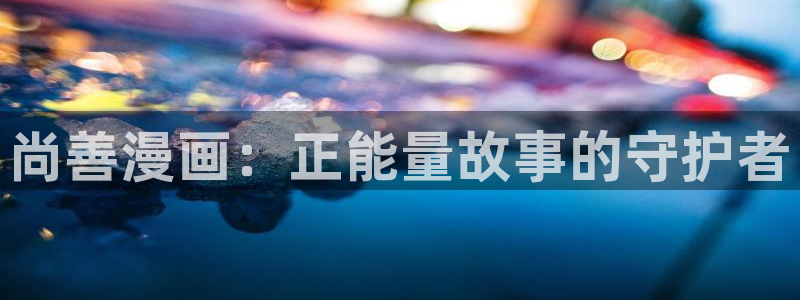 韩漫画免费版：尚善漫画：正能量故事的守护者